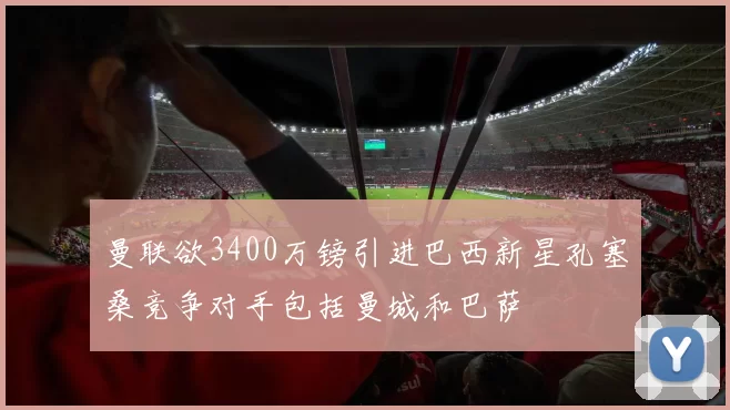 曼联欲3400万镑引进巴西新星孔塞桑竞争对手包括曼城和巴萨
