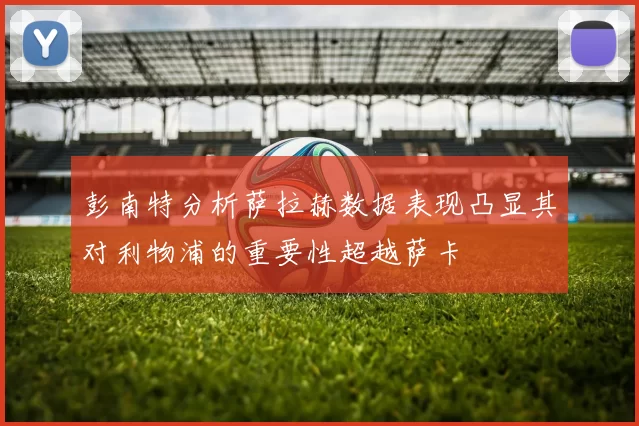 彭南特分析萨拉赫数据表现凸显其对利物浦的重要性超越萨卡