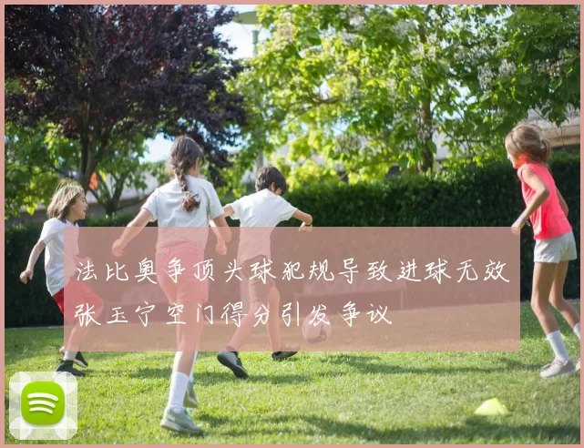 法比奥争顶头球犯规导致进球无效张玉宁空门得分引发争议