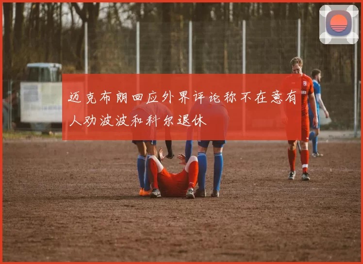 迈克布朗回应外界评论称不在意有人劝波波和科尔退休