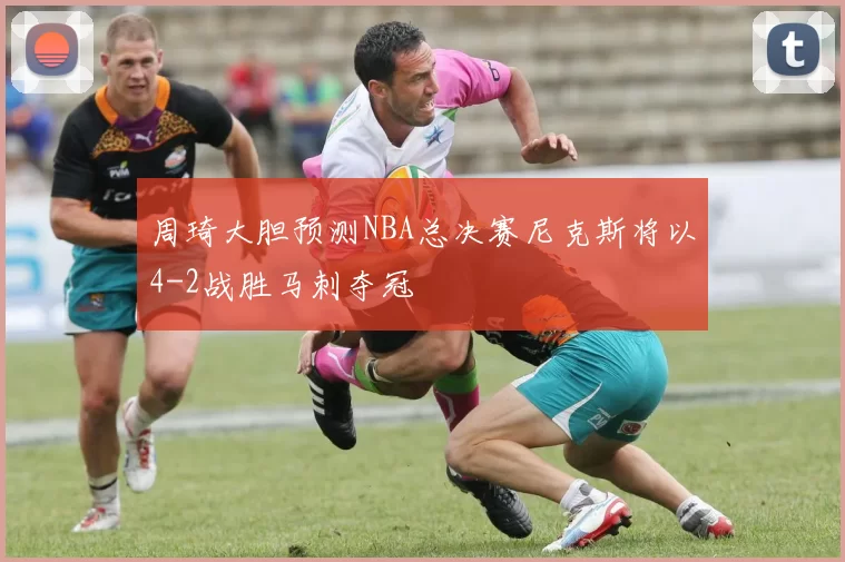 周琦大胆预测NBA总决赛尼克斯将以4-2战胜马刺夺冠