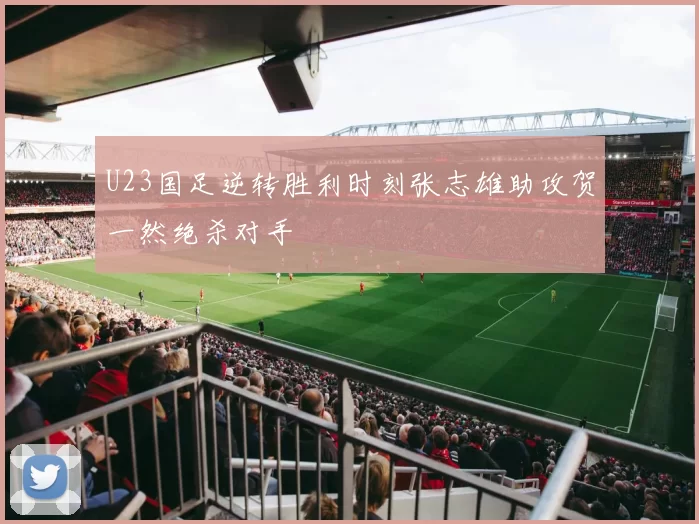 U23国足逆转胜利时刻张志雄助攻贺一然绝杀对手