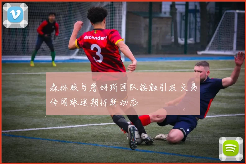 森林狼与詹姆斯团队接触引发交易传闻球迷期待新动态