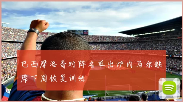 巴西摩洛哥对阵名单出炉内马尔缺席下周恢复训练