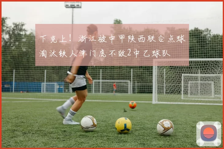 下克上！浙江被中甲陕西联合点球淘汰铁人津门虎不敌2中乙球队