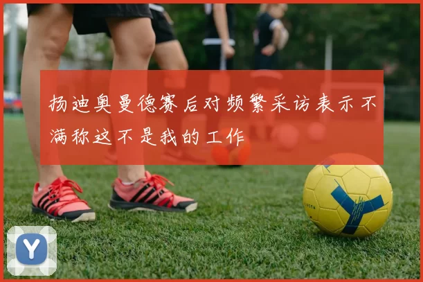 扬迪奥曼德赛后对频繁采访表示不满称这不是我的工作