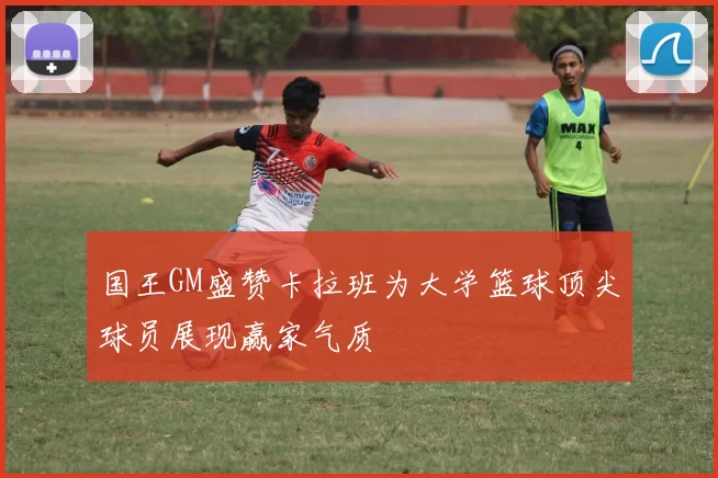 国王GM盛赞卡拉班为大学篮球顶尖球员展现赢家气质