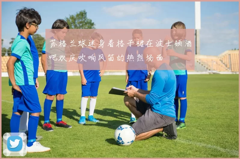 苏格兰球迷身着格子裙在波士顿酒吧欢庆吹响风笛的热烈场面