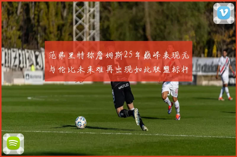 范弗里特称詹姆斯25年巅峰表现无与伦比未来难再出现如此联盟标杆