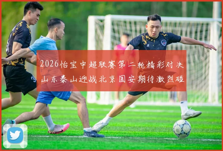 2026怡宝中超联赛第二轮精彩对决山东泰山迎战北京国安期待激烈碰撞