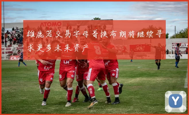 雄鹿若交易字母哥换布朗将继续寻求更多未来资产