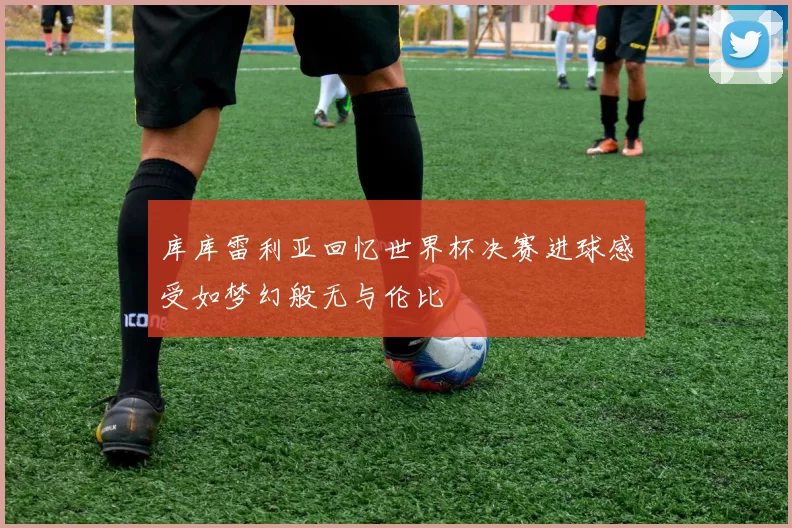 库库雷利亚回忆世界杯决赛进球感受如梦幻般无与伦比