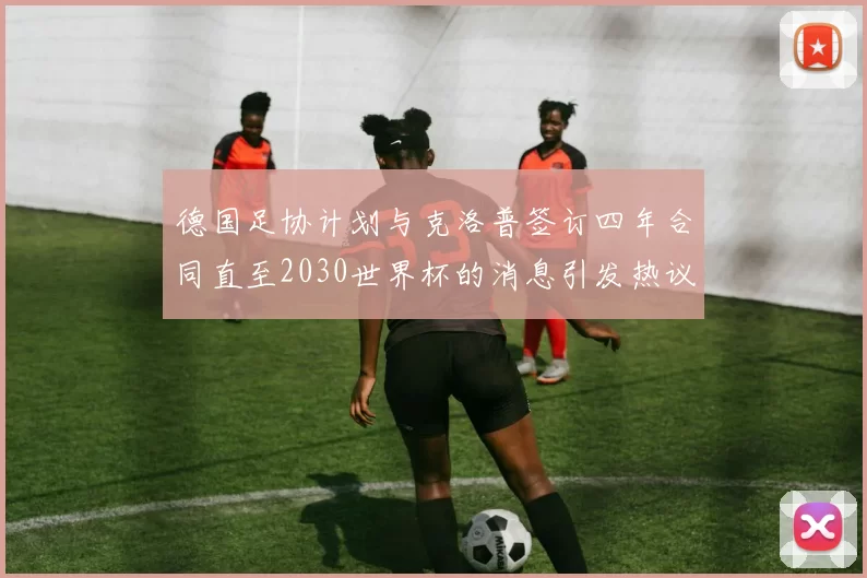 德国足协计划与克洛普签订四年合同直至2030世界杯的消息引发热议