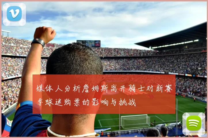 媒体人分析詹姆斯离开骑士对新赛季球迷购票的影响与挑战