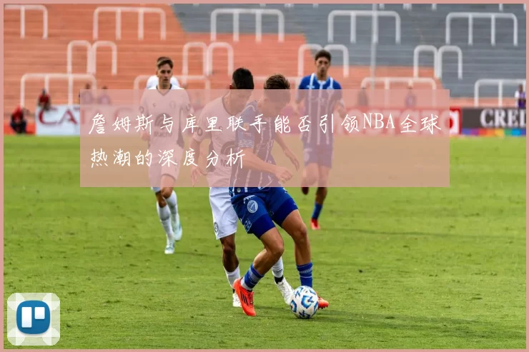 詹姆斯与库里联手能否引领NBA全球热潮的深度分析