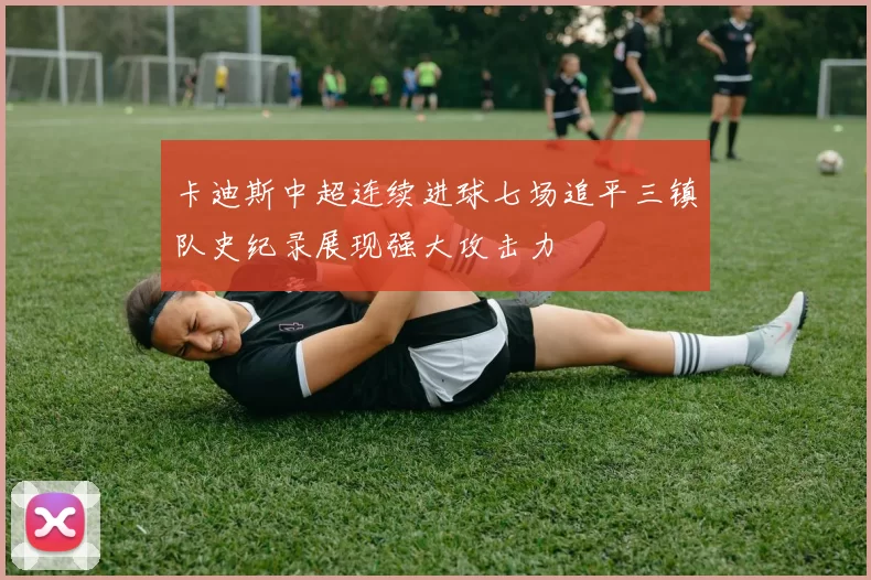 卡迪斯中超连续进球七场追平三镇队史纪录展现强大攻击力