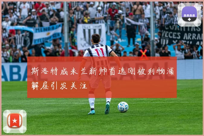 斯洛特成米兰新帅首选刚被利物浦解雇引发关注