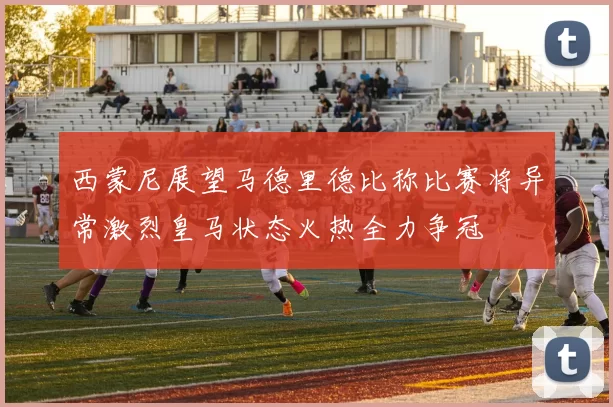 西蒙尼展望马德里德比称比赛将异常激烈皇马状态火热全力争冠