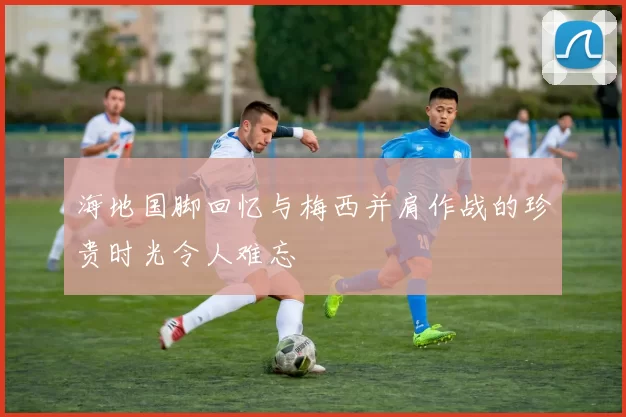 海地国脚回忆与梅西并肩作战的珍贵时光令人难忘