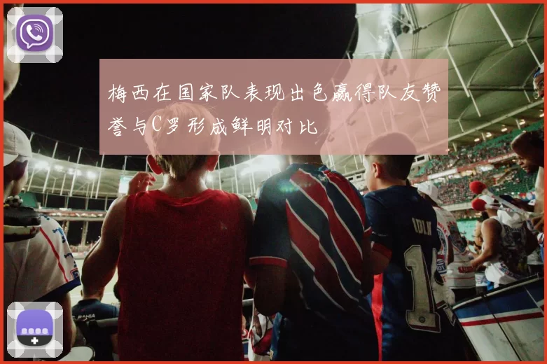 梅西在国家队表现出色赢得队友赞誉与C罗形成鲜明对比