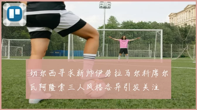 切尔西寻求新帅伊劳拉马尔科席尔瓦阿隆索三人风格各异引发关注