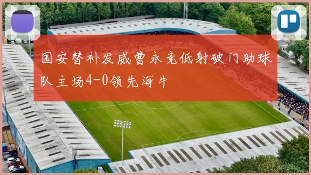 国安替补发威曹永竞低射破门助球队主场4-0领先海牛