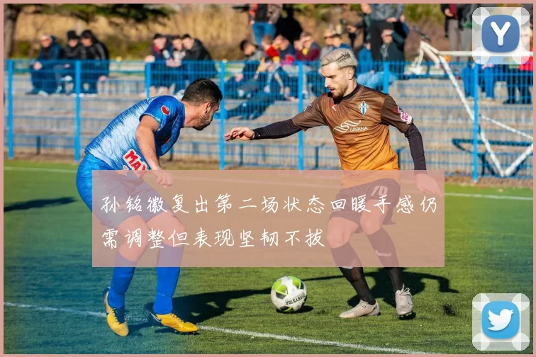 孙铭徽复出第二场状态回暖手感仍需调整但表现坚韧不拔