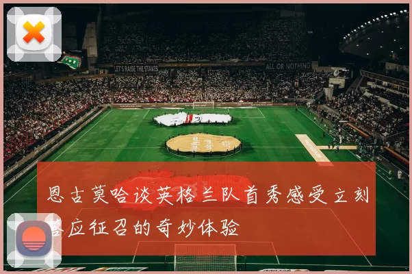 恩古莫哈谈英格兰队首秀感受立刻答应征召的奇妙体验