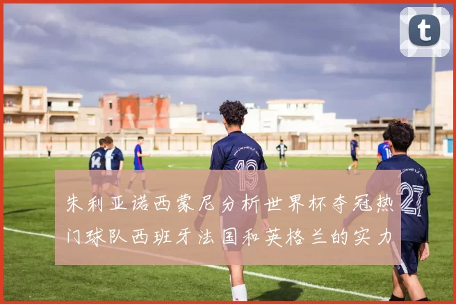 朱利亚诺西蒙尼分析世界杯夺冠热门球队西班牙法国和英格兰的实力与前景