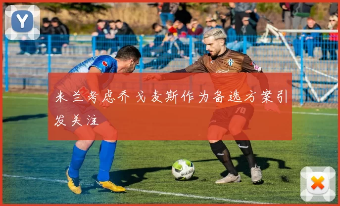 米兰考虑乔戈麦斯作为备选方案引发关注