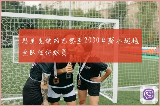 恩里克续约巴黎至2030年薪水超越全队任何球员